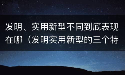 发明、实用新型不同到底表现在哪（发明实用新型的三个特点）