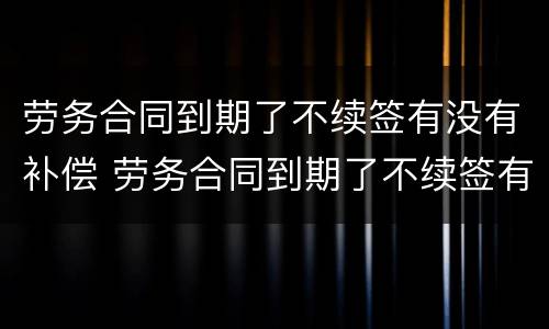 劳务合同到期了不续签有没有补偿 劳务合同到期了不续签有没有补偿费