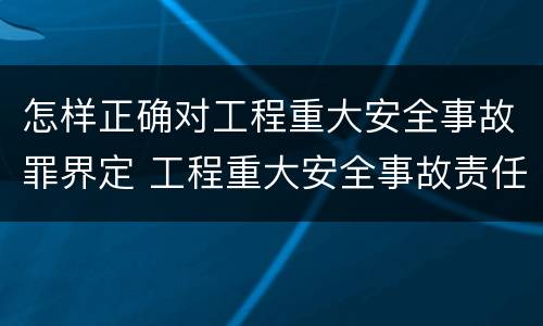 怎样正确对工程重大安全事故罪界定 工程重大安全事故责任划分