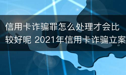 信用卡诈骗罪怎么处理才会比较好呢 2021年信用卡诈骗立案标准