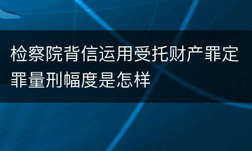 检察院背信运用受托财产罪定罪量刑幅度是怎样