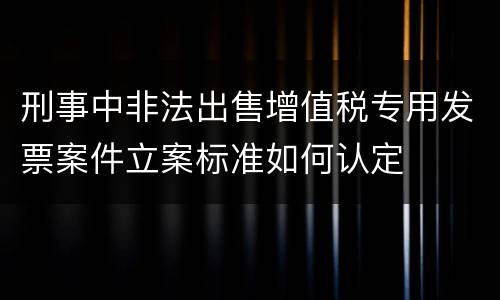 刑事中非法出售增值税专用发票案件立案标准如何认定