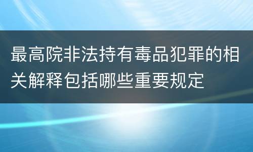 最高院非法持有毒品犯罪的相关解释包括哪些重要规定