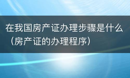 在我国房产证办理步骤是什么（房产证的办理程序）