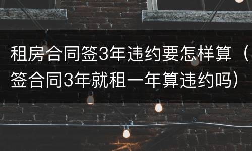 租房合同签3年违约要怎样算（签合同3年就租一年算违约吗）