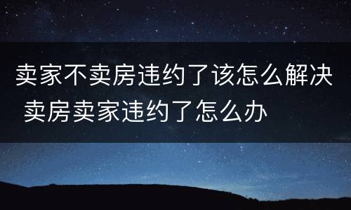 卖家不卖房违约了该怎么解决 卖房卖家违约了怎么办