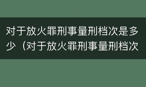 对于放火罪刑事量刑档次是多少（对于放火罪刑事量刑档次是多少呢）