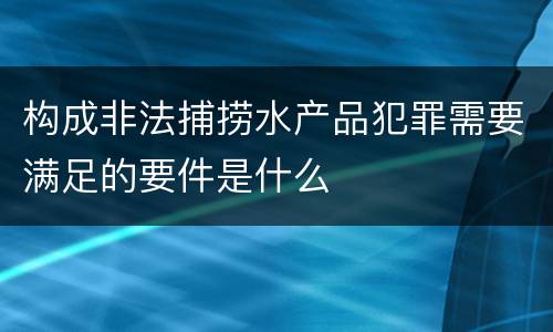 构成非法捕捞水产品犯罪需要满足的要件是什么