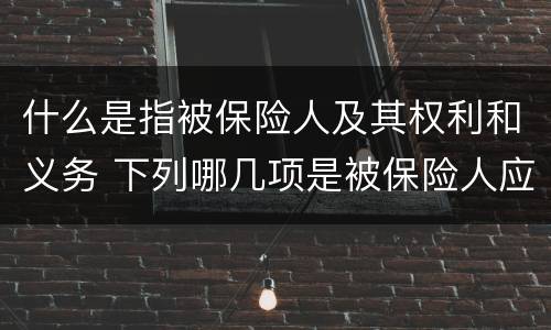 什么是指被保险人及其权利和义务 下列哪几项是被保险人应该承担的义务