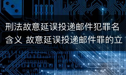 刑法故意延误投递邮件犯罪名含义 故意延误投递邮件罪的立案标准