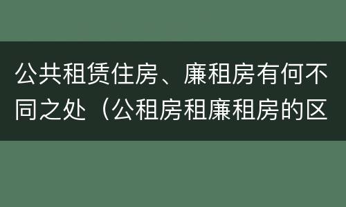 公共租赁住房、廉租房有何不同之处（公租房租廉租房的区别）