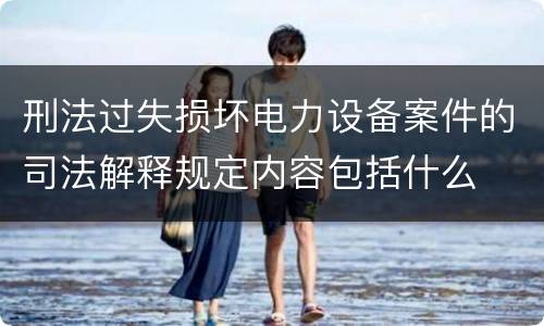 刑法过失损坏电力设备案件的司法解释规定内容包括什么