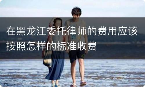 在黑龙江委托律师的费用应该按照怎样的标准收费