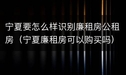 宁夏要怎么样识别廉租房公租房（宁夏廉租房可以购买吗）