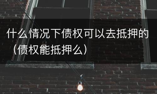 什么情况下债权可以去抵押的（债权能抵押么）