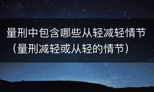 量刑中包含哪些从轻减轻情节（量刑减轻或从轻的情节）