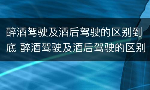 醉酒驾驶及酒后驾驶的区别到底 醉酒驾驶及酒后驾驶的区别到底是什么