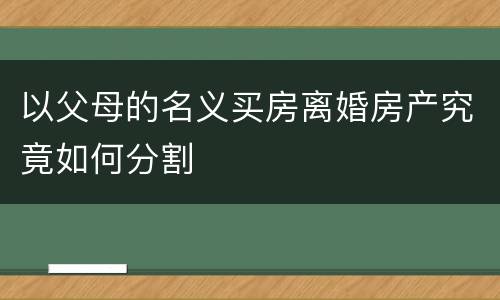 以父母的名义买房离婚房产究竟如何分割