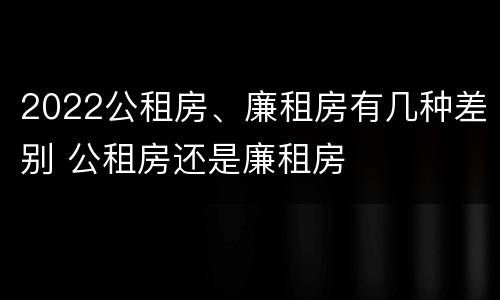 2022公租房、廉租房有几种差别 公租房还是廉租房
