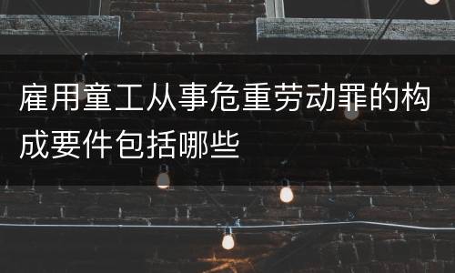 雇用童工从事危重劳动罪的构成要件包括哪些