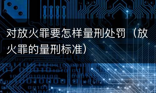 对放火罪要怎样量刑处罚（放火罪的量刑标准）