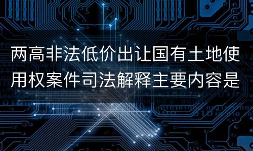 两高非法低价出让国有土地使用权案件司法解释主要内容是什么