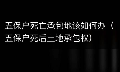 五保户死亡承包地该如何办（五保户死后土地承包权）