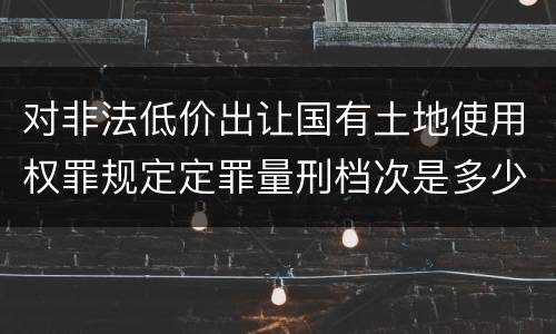 对非法低价出让国有土地使用权罪规定定罪量刑档次是多少