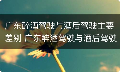 广东醉酒驾驶与酒后驾驶主要差别 广东醉酒驾驶与酒后驾驶主要差别在于