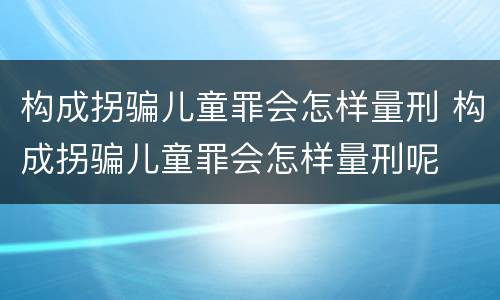 构成拐骗儿童罪会怎样量刑 构成拐骗儿童罪会怎样量刑呢