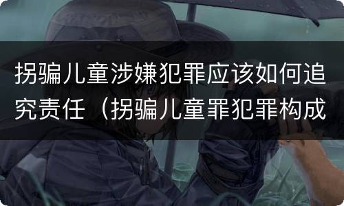 拐骗儿童涉嫌犯罪应该如何追究责任（拐骗儿童罪犯罪构成）