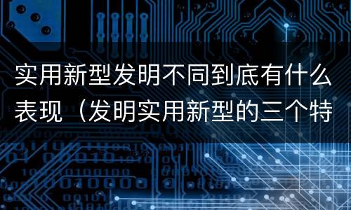 实用新型发明不同到底有什么表现（发明实用新型的三个特点）