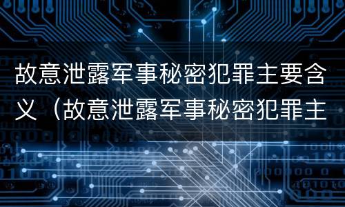 故意泄露军事秘密犯罪主要含义（故意泄露军事秘密犯罪主要含义为）