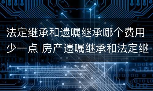 法定继承和遗嘱继承哪个费用少一点 房产遗嘱继承和法定继承哪个手续费高