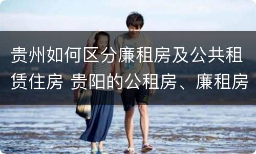 贵州如何区分廉租房及公共租赁住房 贵阳的公租房、廉租房在什么地方?