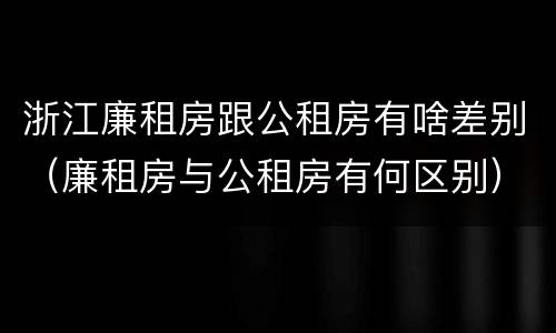 浙江廉租房跟公租房有啥差别（廉租房与公租房有何区别）