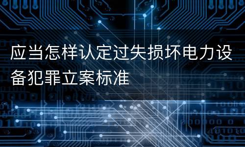 应当怎样认定过失损坏电力设备犯罪立案标准
