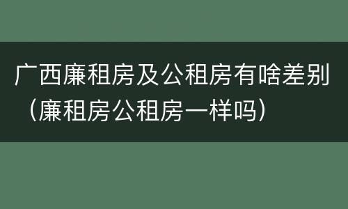 广西廉租房及公租房有啥差别（廉租房公租房一样吗）