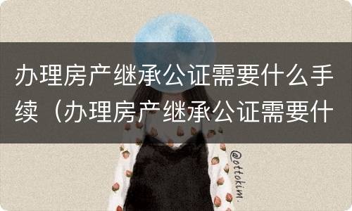 办理房产继承公证需要什么手续（办理房产继承公证需要什么手续费用）