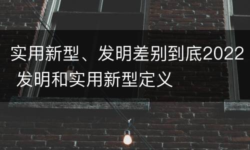 实用新型、发明差别到底2022 发明和实用新型定义