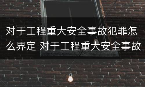 对于工程重大安全事故犯罪怎么界定 对于工程重大安全事故犯罪怎么界定