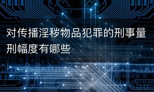 对传播淫秽物品犯罪的刑事量刑幅度有哪些