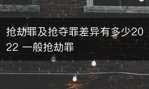 抢劫罪及抢夺罪差异有多少2022 一般抢劫罪