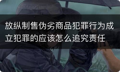 放纵制售伪劣商品犯罪行为成立犯罪的应该怎么追究责任