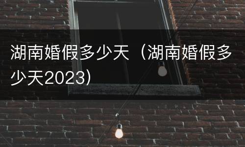 湖南婚假多少天（湖南婚假多少天2023）