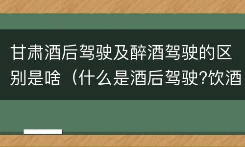 甘肃酒后驾驶及醉酒驾驶的区别是啥（什么是酒后驾驶?饮酒驾驶与醉酒驾驶的区别是什么?）