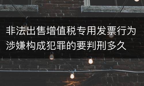非法出售增值税专用发票行为涉嫌构成犯罪的要判刑多久