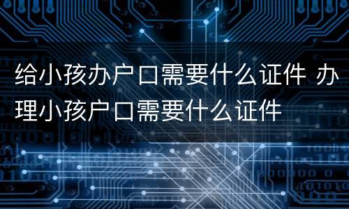 给小孩办户口需要什么证件 办理小孩户口需要什么证件