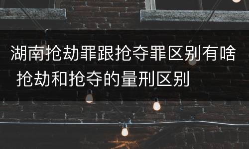 湖南抢劫罪跟抢夺罪区别有啥 抢劫和抢夺的量刑区别