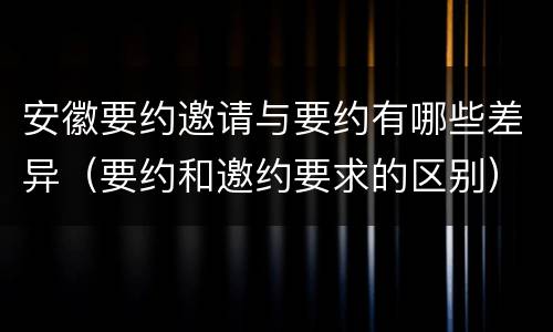 安徽要约邀请与要约有哪些差异（要约和邀约要求的区别）